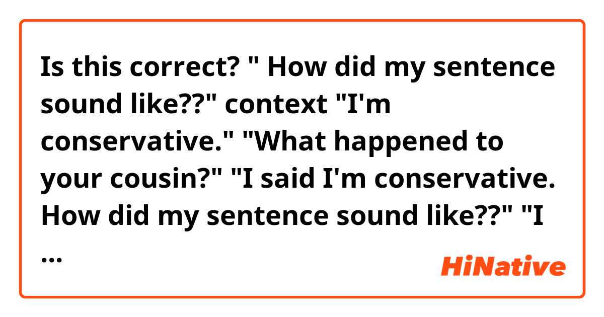 Is this correct? " How did my sentence sound like??"


context
"I'm conservative."
"What happened to your cousin?"
"I said I'm conservative. How did my sentence sound like??"
"I thought you said cousin because I couldn't hear you well."