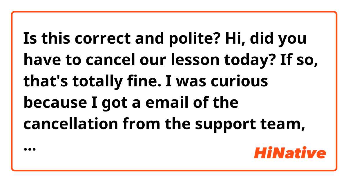 Is this correct and polite? Hi, did you have to cancel our lesson today? If so, that's totally fine. I was curious because I got a email of the cancellation from the support team, and there were vague expressions in it.