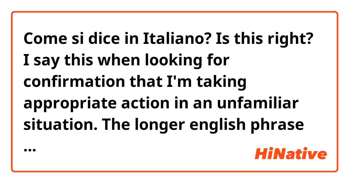 Come si dice in Italiano? Is this right?

I say this when looking for confirmation that I'm taking appropriate action in an unfamiliar situation. The longer english phrase would be "am I doing this correctly?", but I'm looking for the more colloquial form.