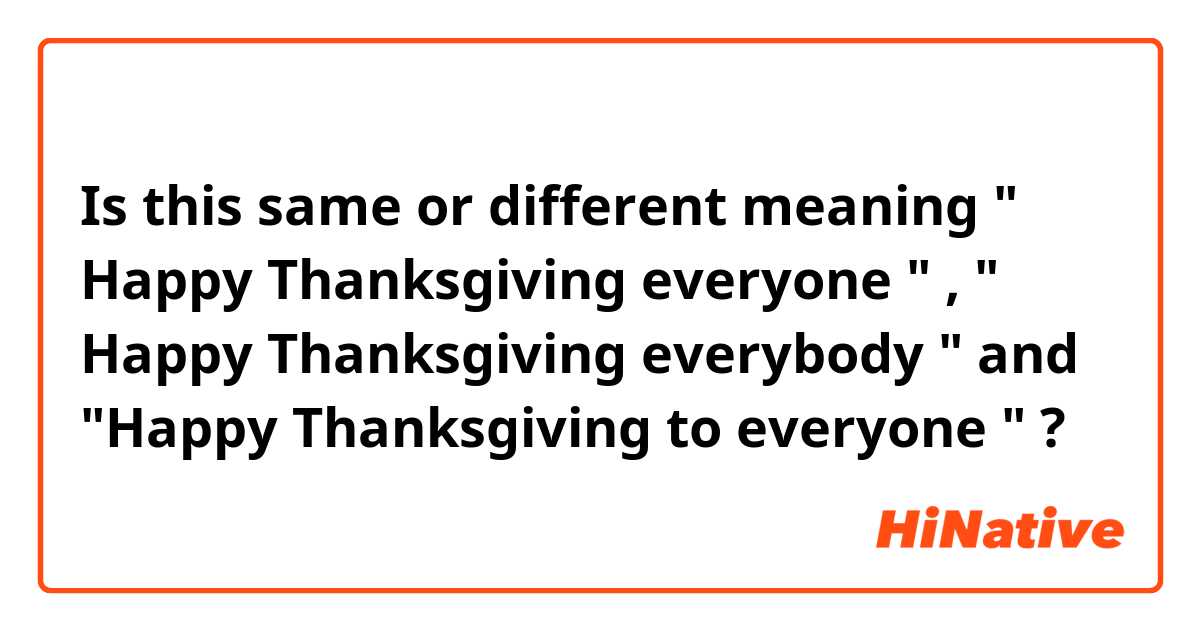 Is this same or different meaning " Happy Thanksgiving everyone " ,  " Happy Thanksgiving everybody " and "Happy Thanksgiving to everyone " ?