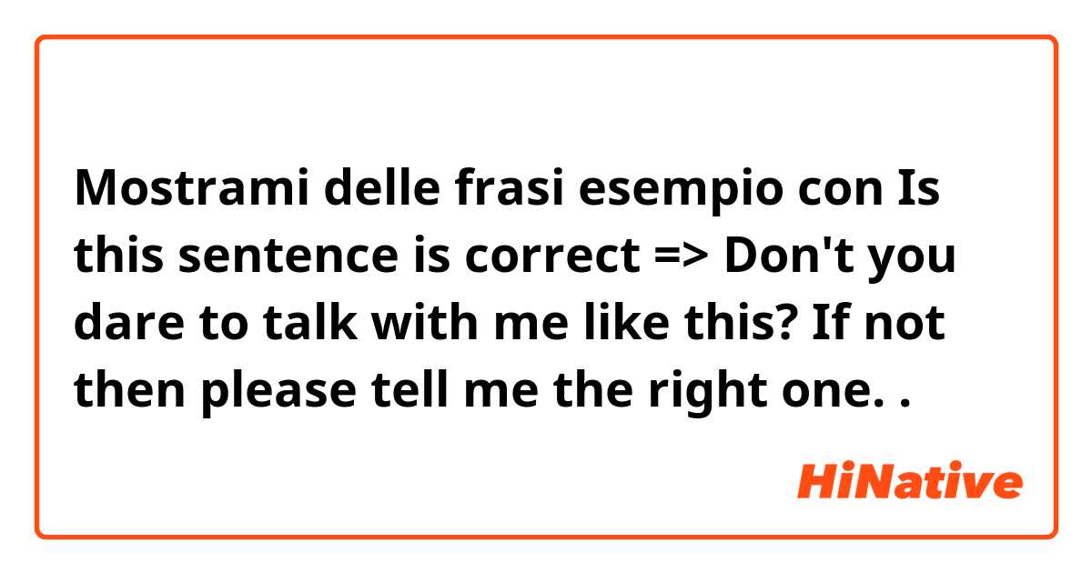 Mostrami delle frasi esempio con Is this sentence is correct => Don't you dare to talk with me like this? If not then please tell me the right one. .