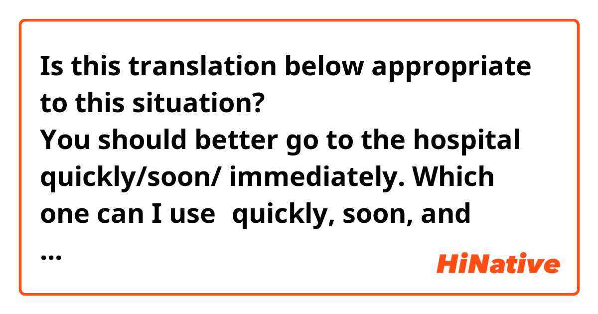 Is this translation below appropriate to this situation?

すぐに病院に行ったほうがいいです。
You should better go to the hospital quickly/soon/ immediately.

Which one can I use？quickly, soon, and immediately.
