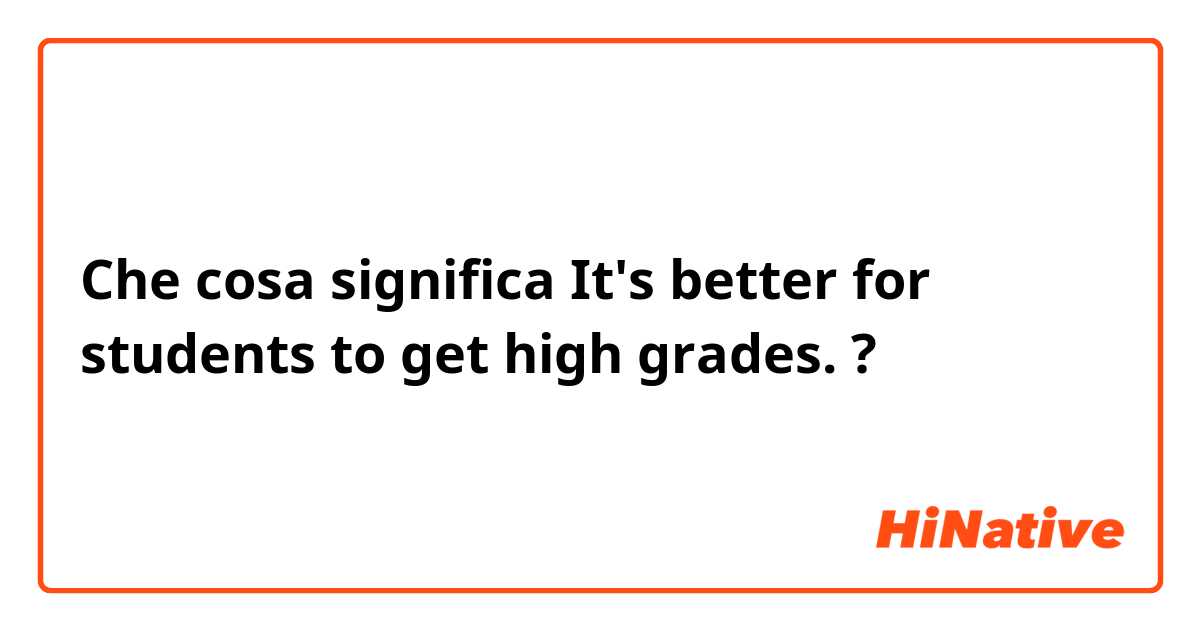 Che cosa significa It's better for students to get high grades.?