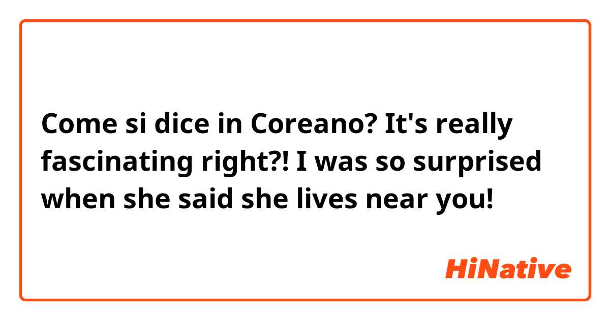 Come si dice in Coreano? It's really fascinating right?! 
I was so surprised when she said she lives near you! 