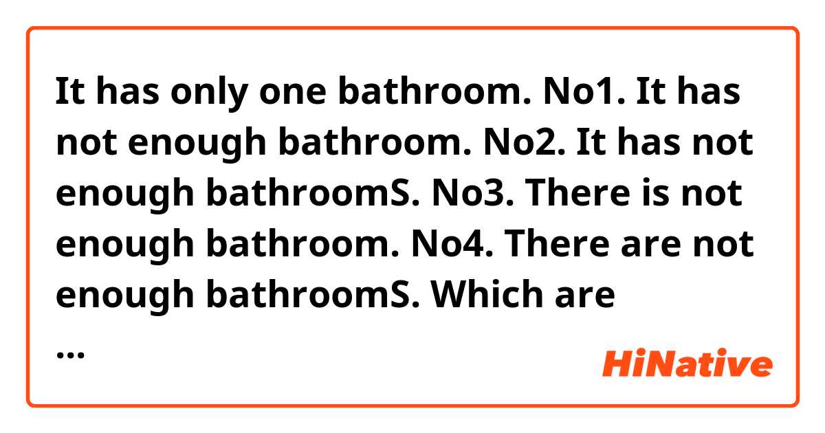 It has only one bathroom.

No1. It has not enough bathroom.
No2. It has not enough bathroomS.
No3. There is not enough bathroom.
No4. There are not enough bathroomS.


Which are correct?
I think No1 and No3 are correct...