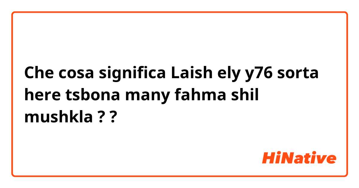 Che cosa significa Laish ely y76 sorta here tsbona many fahma shil mushkla ??