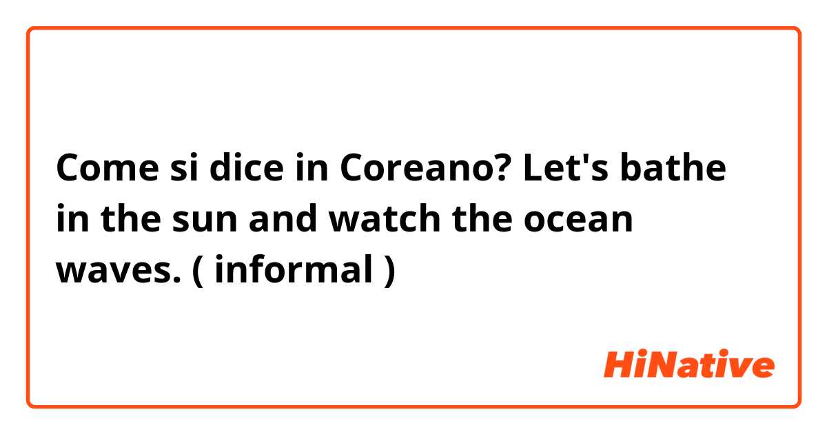 Come si dice in Coreano? Let's bathe in the sun and watch the ocean waves.
( informal )