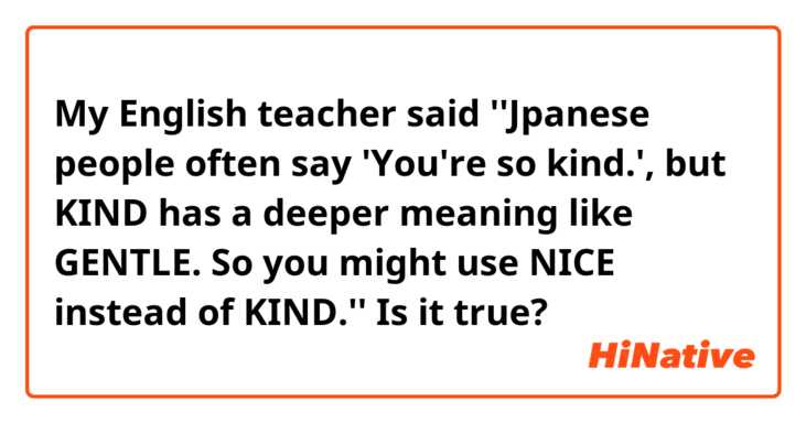 My English teacher said ''Jpanese people often say 'You're so kind.', but KIND has a deeper meaning like GENTLE. So you might use NICE instead of KIND.''
Is it true?