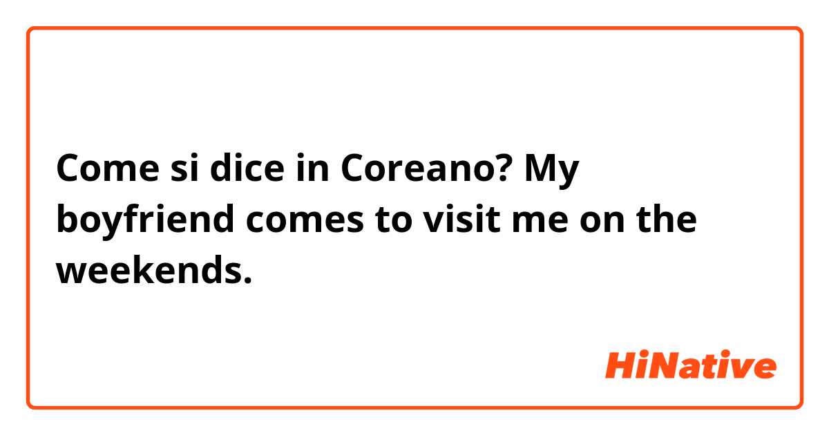 Come si dice in Coreano? My boyfriend comes to visit me on the weekends. 