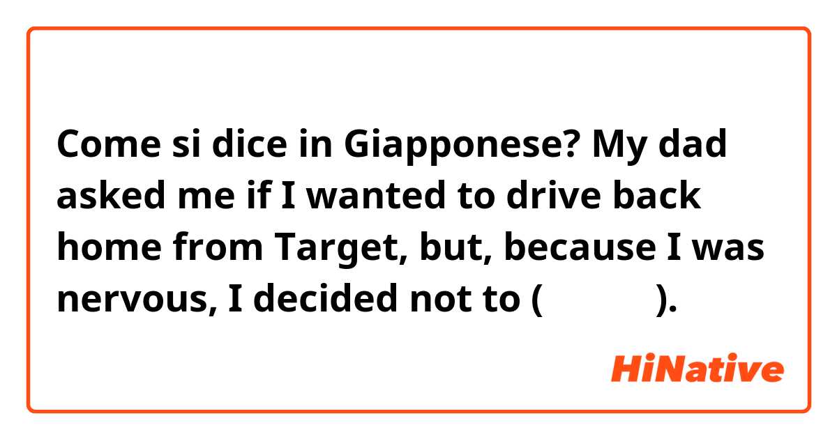 Come si dice in Giapponese? My dad asked me if I wanted to drive back home from Target, but, because I was nervous, I decided not to (カジュアル).