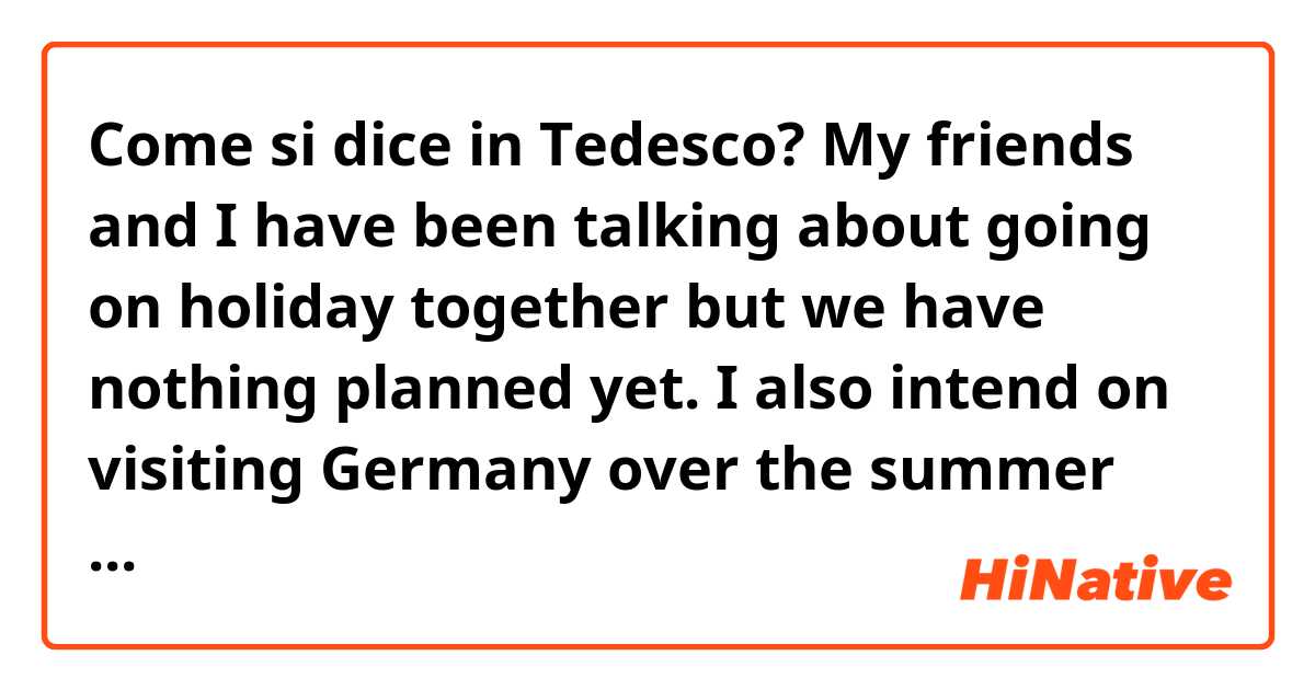 Come si dice in Tedesco? My friends and I have been talking about going on holiday together but we have nothing planned yet. I also intend on visiting Germany over the summer with my family. I went to Germany for the first time last year. It was so amazing I had to come back