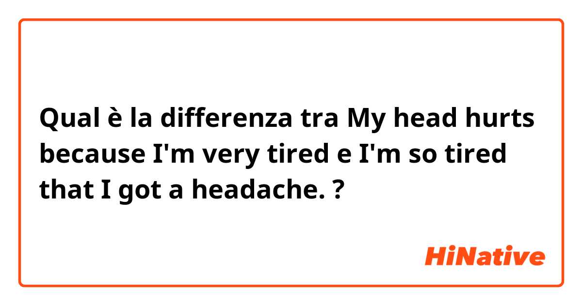 Qual è la differenza tra  My head hurts because I'm very tired e I'm so tired that I got a headache. ?