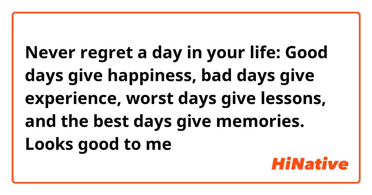 Never regret a day in your life: Good days give happiness, bad days give experience, worst days give lessons, and the best days give memories.

Looks good to me 