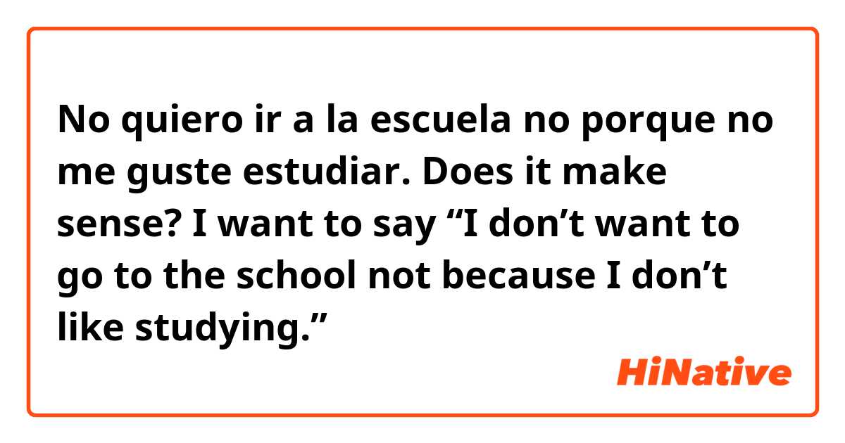 No quiero ir a la escuela no porque no me guste estudiar.

Does it make sense?
I want to say
“I don’t want to go to the school not because I don’t like studying.”
