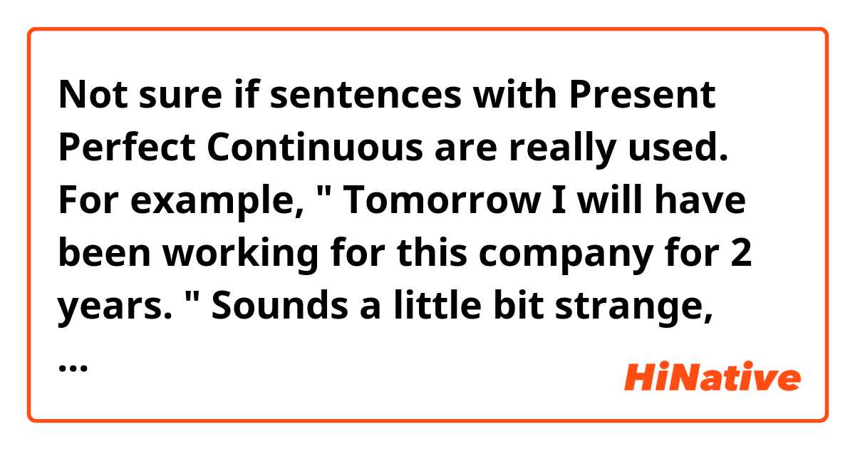 Not sure if sentences with Present Perfect Continuous are really used. For example, "  Tomorrow  I will have been working for this company for 2 years. " Sounds a little bit strange, doesn' it ? Please tell me what you think. 
