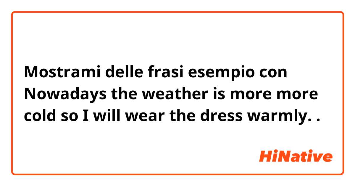 Mostrami delle frasi esempio con Nowadays the weather is more more cold so I will wear the dress warmly. 
.