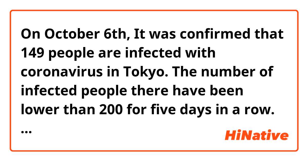 On October 6th, It was confirmed that 149 people are infected with coronavirus in Tokyo.
The number of infected people there have been lower than 200 for five days in a row.
The average number of those people is 165.0 last seven days and it is 54.6% of the number in last week.
In this way, declining trend continues.
On the other hand, it was newly confirmed that ten people was died and the number of severely ills is three more to 77.

Is this expression natural?