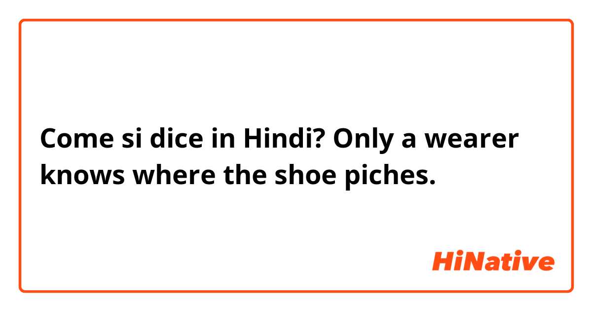 Come si dice in Hindi? Only a wearer knows where the shoe piches.