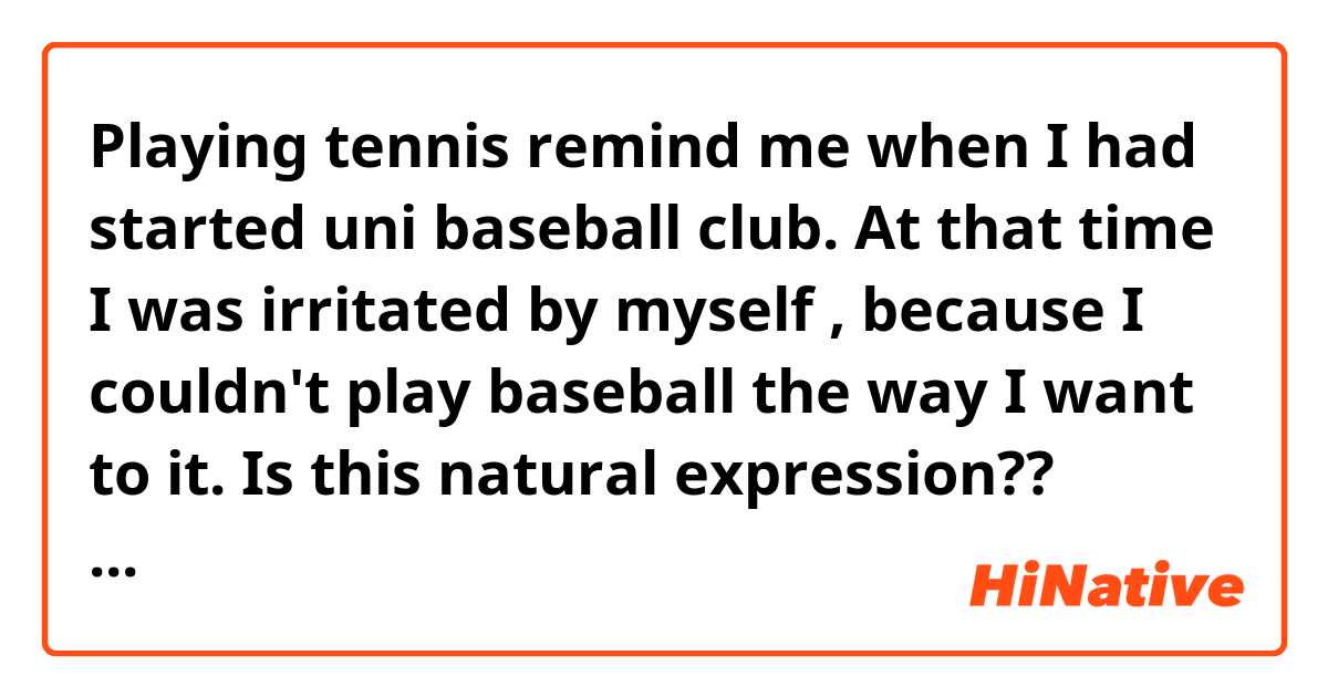 Playing tennis remind me when I had started uni baseball club.  At that time I was irritated by myself , because I couldn't play baseball the way I want to it.

Is this natural expression??
Please check for me.