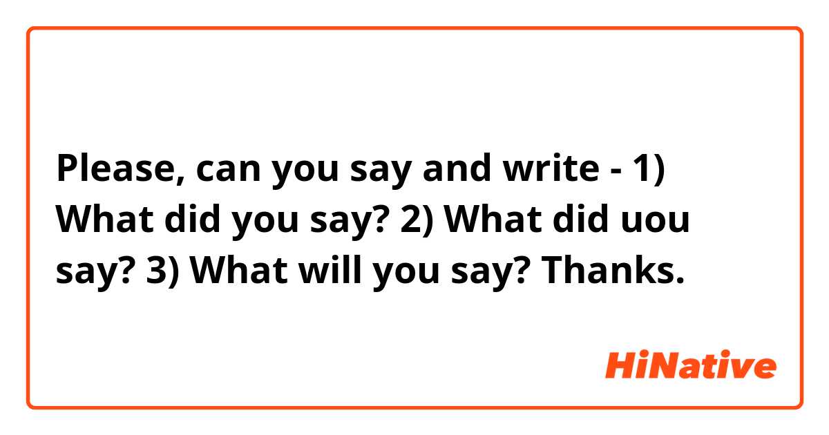 Please, can you say and write - 1) What did you say?
2) What did uou say?
3) What will you say?
Thanks.