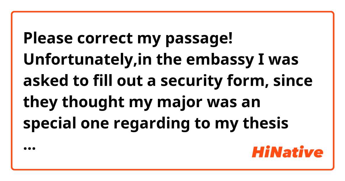 Please correct my passage! 


Unfortunately,in the embassy  I was asked to fill out a security form, since they thought my major was an special one regarding to my thesis title, so my visa issue processing might take a little longer than usual. Now ,I'd like to ask you if you have any information about the processes there in the embassy? 