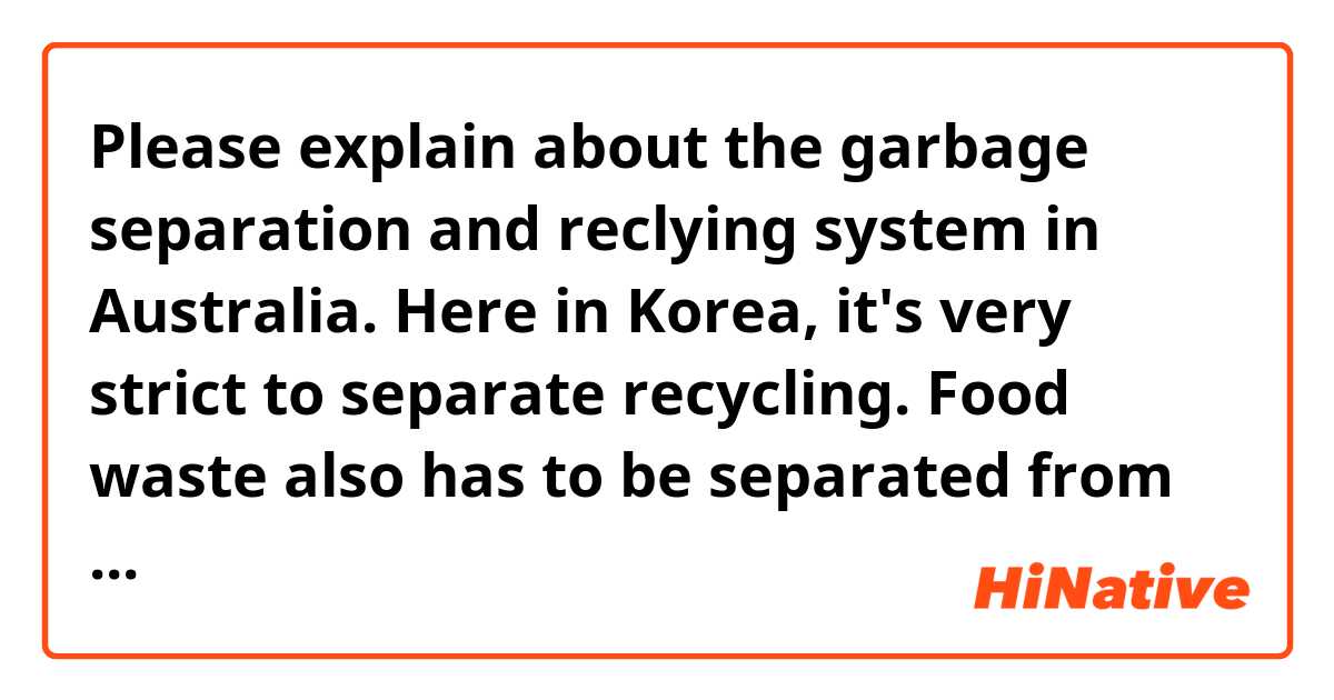 Please explain about the garbage separation and reclying system in Australia. Here in Korea, it's very strict to separate recycling. Food waste also has to be separated from general waste.
Is garbage separation and recycling in Australia as strict as Korea?
