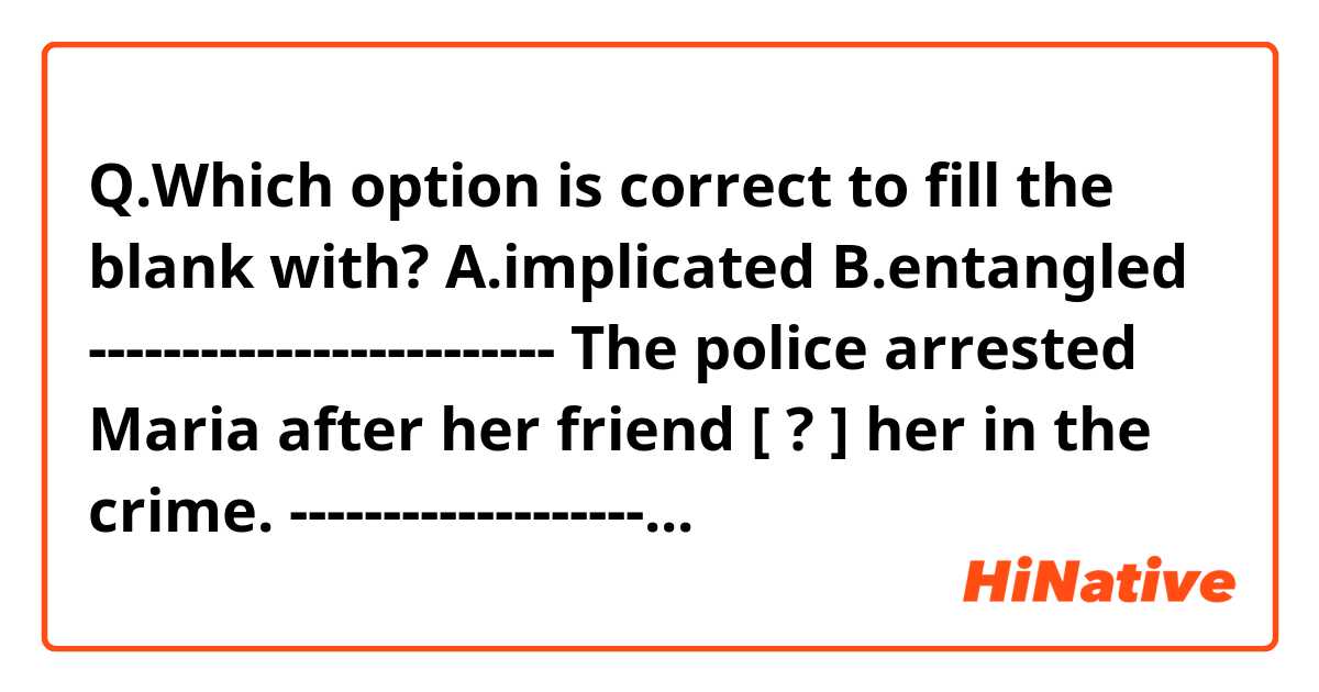 Q.Which option is correct to fill the blank with?

A.implicated
B.entangled 
-------------------------
The police arrested Maria after her friend [  ?  ] her in the crime.
-------------------------

Both seem correct to me though...
Thanks in advance!