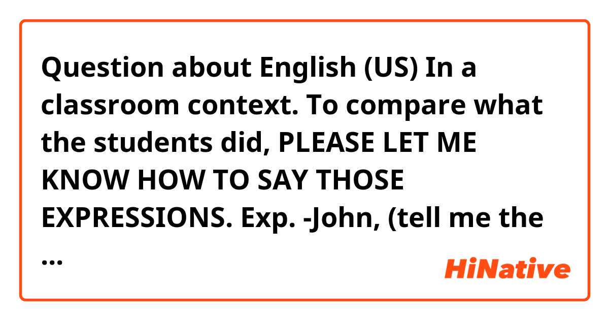 Question about English (US)
In a classroom context.

To compare what the students did, PLEASE LET ME KNOW HOW TO SAY THOSE EXPRESSIONS.

Exp.

-John, (tell me the exercise/Tell me what did you do in the exercise number 1),
-Well ( I have/I did) ________ and says the answer.
-Max, did you do the same as John/ do you have the same as John?
-Well teacher, (I put) __________ and says the answer.