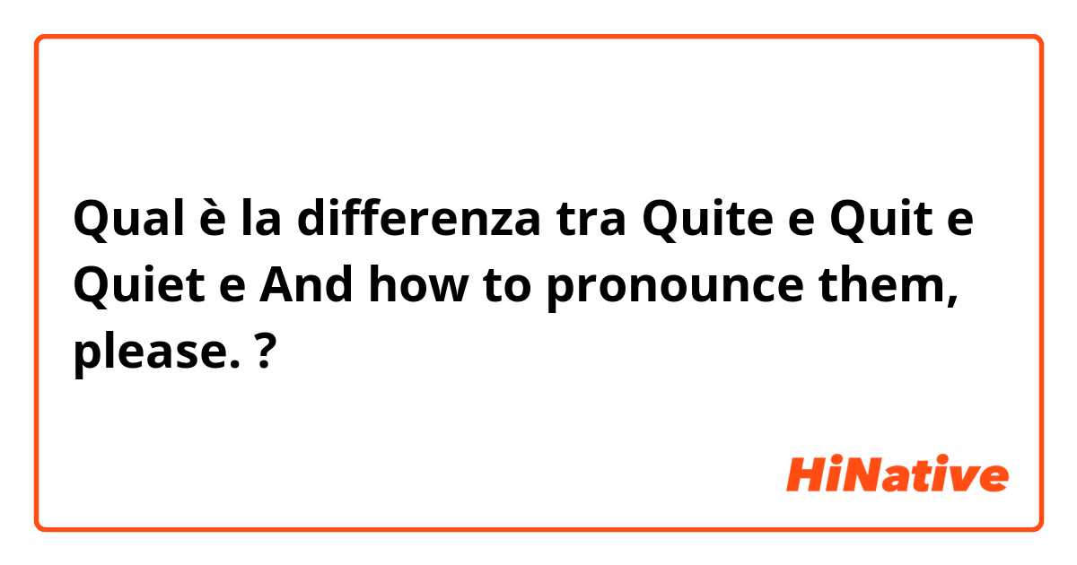 Qual è la differenza tra  Quite e Quit e Quiet e And how to pronounce them, please. ?