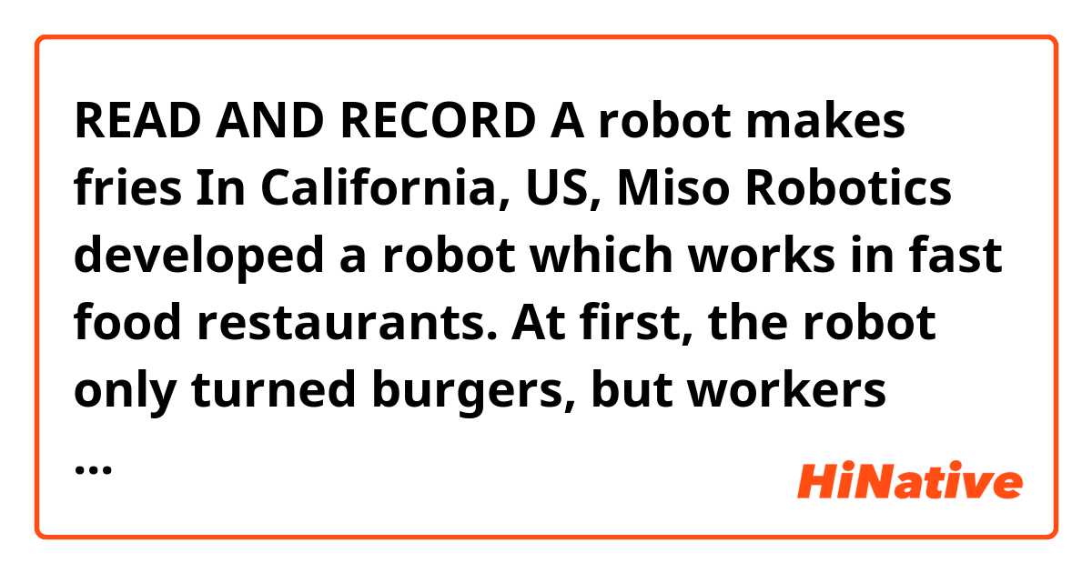 READ AND RECORD

A robot makes fries

In California, US, Miso Robotics developed a robot which works in fast food restaurants. At first, the robot only turned burgers, but workers soon realized that it could do more tasks. Now, the robot does several tasks at once. For example, it prepares french fries or onion rings. When an order comes, a worker sends instructions to the robot. The robot uses special arms that look similar to those in car factories. 

Looks good to me.