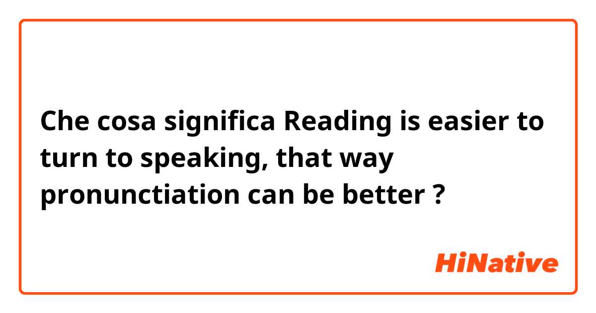 Che cosa significa Reading is easier to turn to speaking, that way pronunctiation can be better?