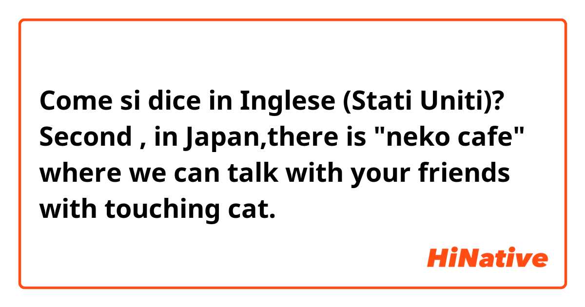 Come si dice in Inglese (Stati Uniti)? Second , in Japan,there is "neko cafe" where we can talk with your friends with touching cat.