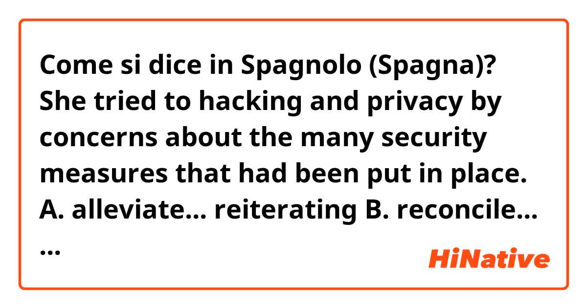 Come si dice in Spagnolo (Spagna)? She tried to
hacking and privacy by
concerns about
the
many security measures that had been
put in place.

A. alleviate... reiterating

B. reconcile... delineating

C. dissipate... refuting

D. abate ... downplaying

E. redirect... sustaining