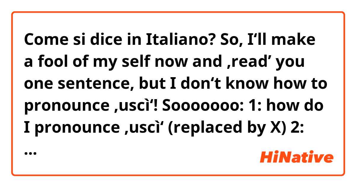 Come si dice in Italiano? So, I‘ll make a fool of my self now and ‚read’ you one sentence, but I don‘t know how to pronounce ‚uscì‘!
Sooooooo:
1: how do I pronounce ‚uscì‘ (replaced by X)
2: do you understand the sentence due
 to my pronounciation? 