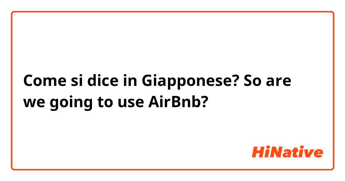 Come si dice in Giapponese? So are we going to use AirBnb?