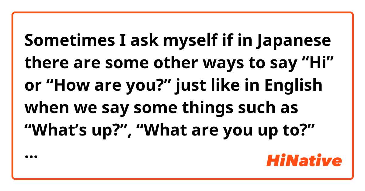 Sometimes I ask myself if in Japanese there are some other ways to say “Hi” or “How are you?” just like in English when we say some things such as “What’s up?”, “What are you up to?” or “How are you doing?”