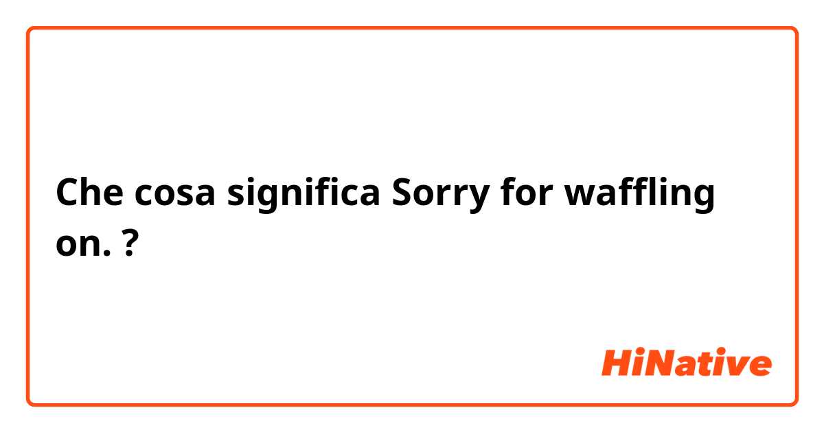 Che cosa significa Sorry for waffling on. ?