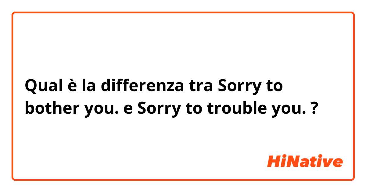 Qual è la differenza tra  Sorry to bother you. e Sorry to trouble you. ?