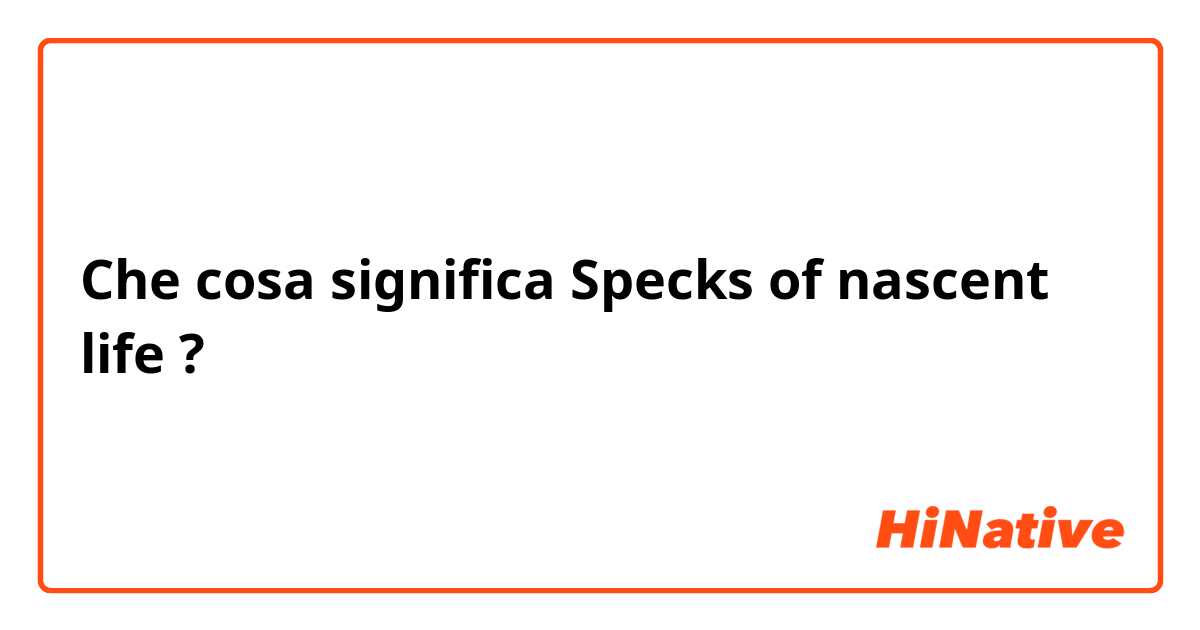 Che cosa significa Specks of nascent life?