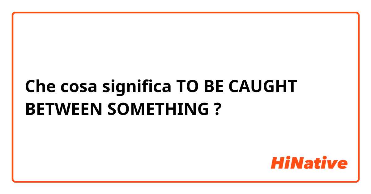 Che cosa significa TO BE CAUGHT BETWEEN SOMETHING ?