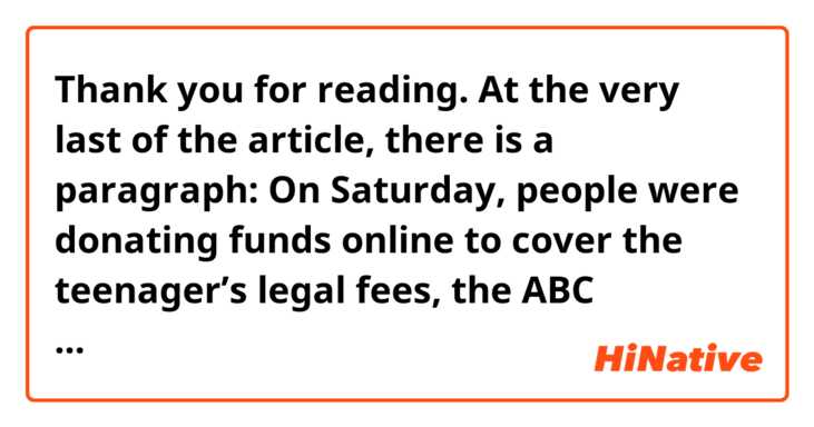 Thank you for reading. At the very last of the article, there is a paragraph: On Saturday, people were donating funds online to cover the teenager’s legal fees, the ABC reported, and to help him buy “more eggs.”
I am wondering why the author put "ABC reported" before "to help him buy more eggs. What did the author intend with this word order?
https://www.nytimes.com/2019/03/16/world/australia/australia-anning-egg-new-zealand-shooting.html?smid=tw-nytimes&smtyp=cur