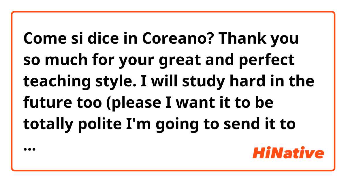 Come si dice in Coreano? Thank you so much for your great and perfect teaching style. I will study hard in the future too (please I want it to be totally polite I'm going to send it to my teacher)