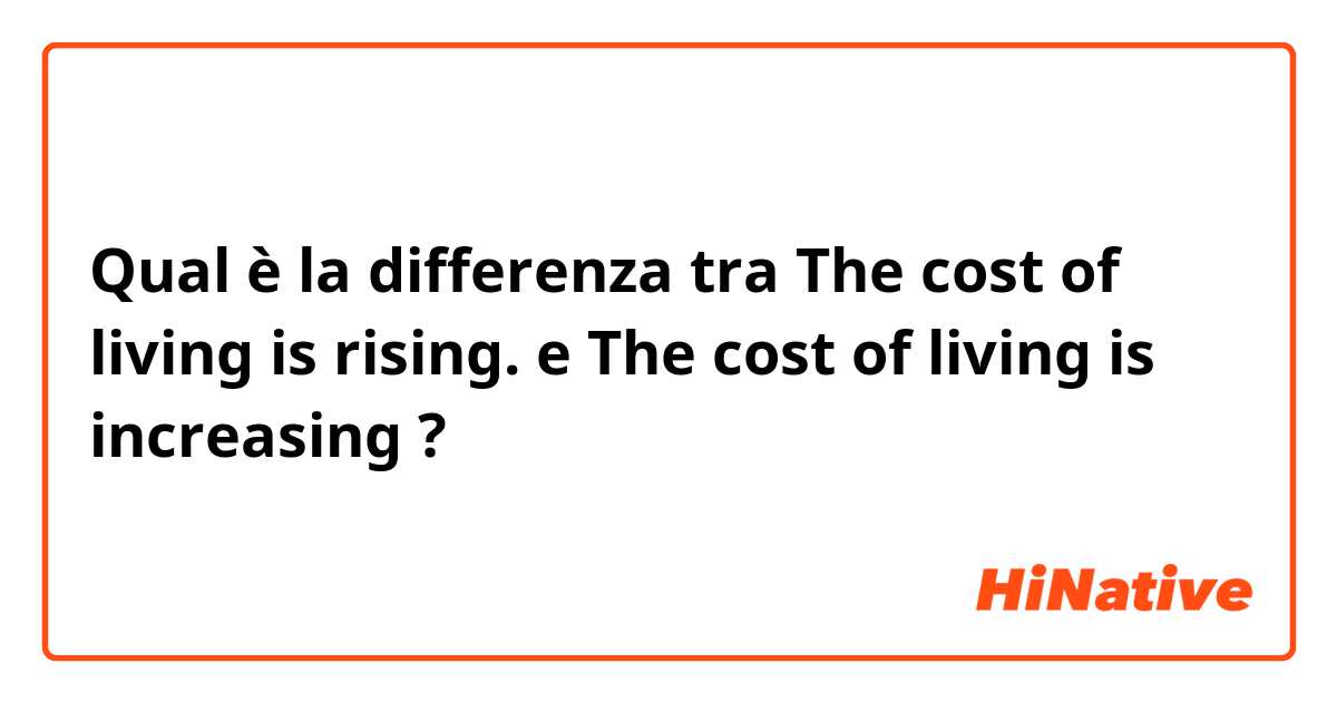 Qual è la differenza tra  The cost of living is rising. e The cost of living is increasing ?