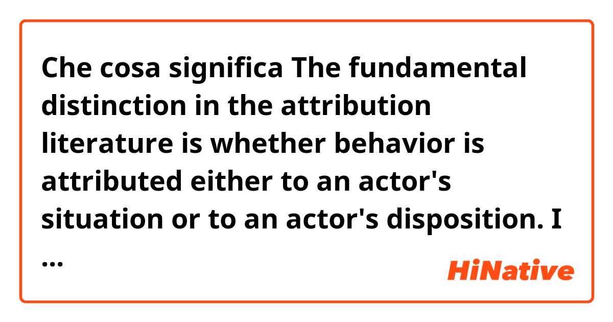 Che cosa significa The fundamental distinction in the attribution literature is whether behavior is attributed either to an actor's situation or to an actor's disposition.
I am confused about what is the meaning of"literature""actor's situation""actor's disposition"here??