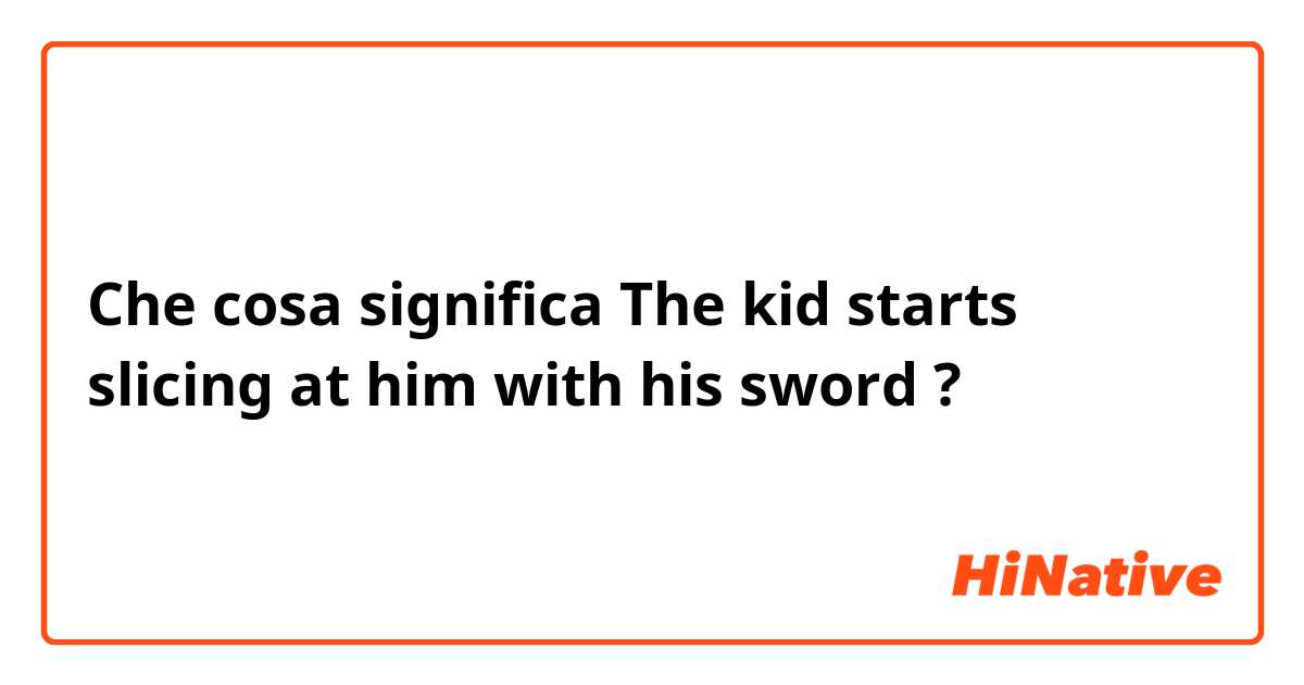Che cosa significa The kid starts slicing at him with his sword?