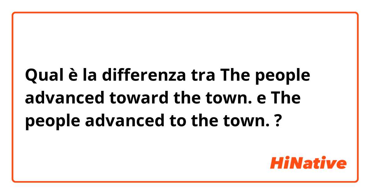 Qual è la differenza tra  The people advanced toward the town. e The people advanced to the town. ?