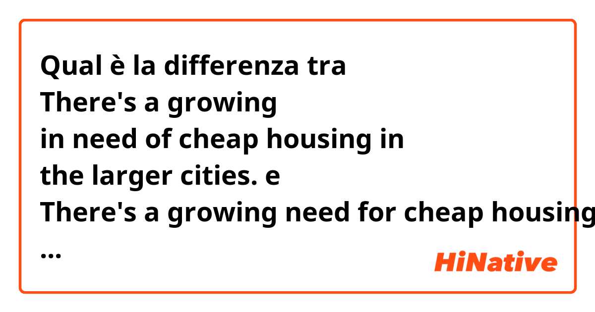 Qual è la differenza tra  
 There's a growing in need of cheap housing in the larger cities. e There's a growing need for cheap housing in the larger cities. ?