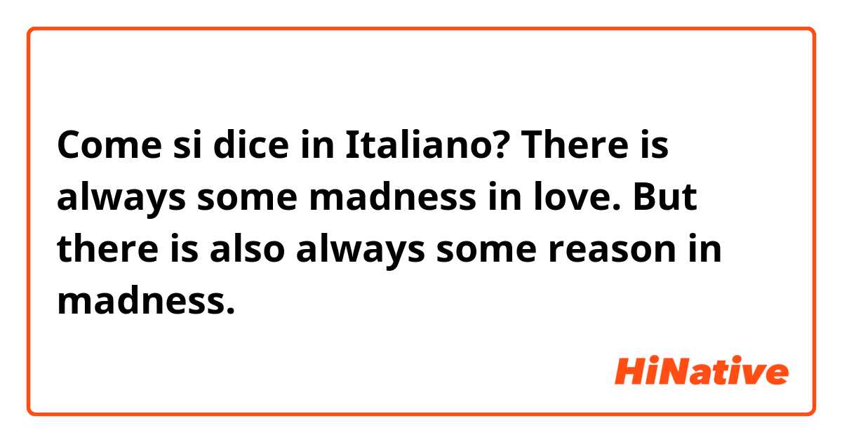 Come si dice in Italiano? There is always some madness in love. But there is also always some reason in madness.