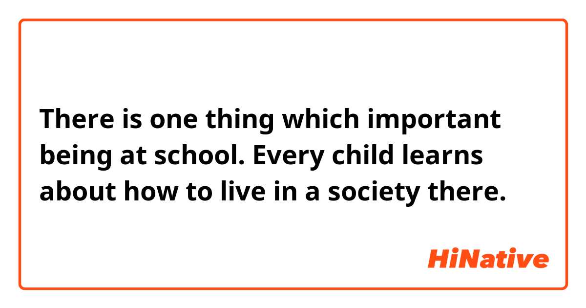 There is one thing which important being at school. Every child learns about how to live in a society there.