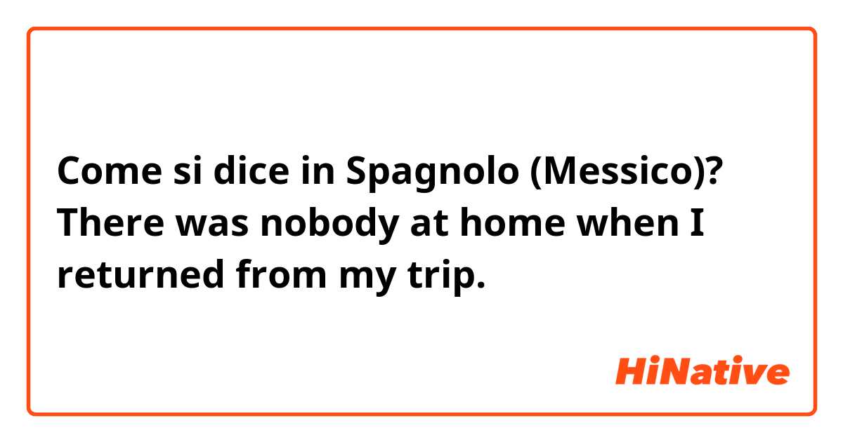 Come si dice in Spagnolo (Messico)? There was nobody at home when I returned from my trip. 